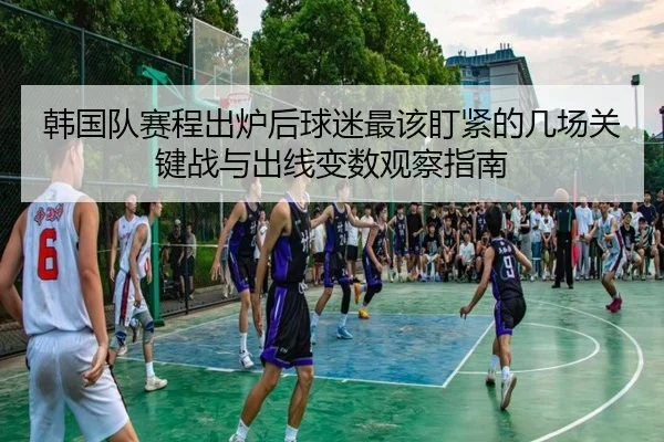 韩国队赛程出炉后球迷最该盯紧的几场关键战与出线变数观察指南
