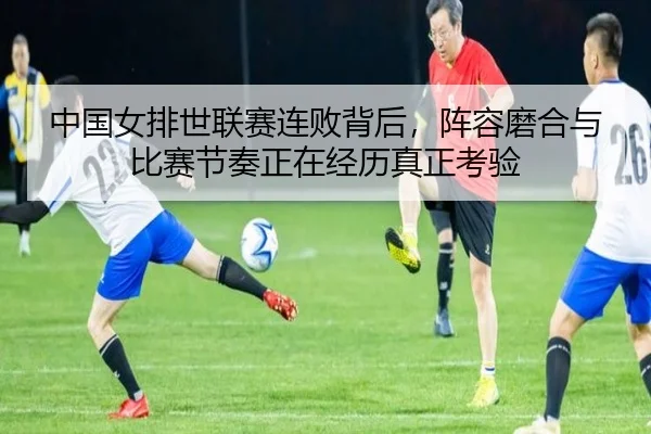 中国女排世联赛连败背后，阵容磨合与比赛节奏正在经历真正考验